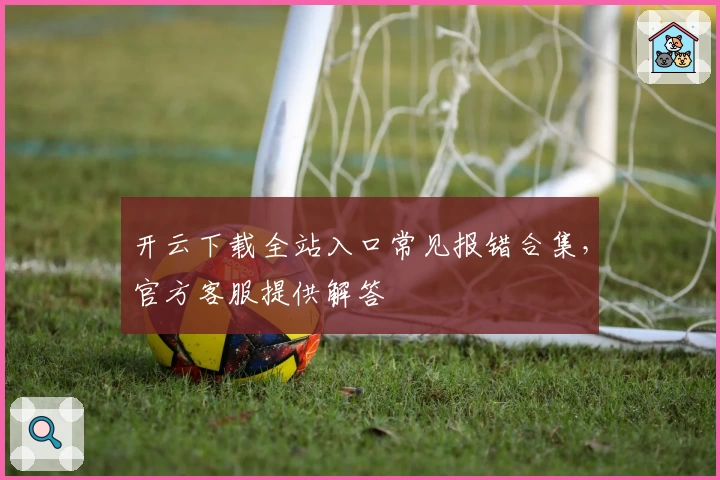 开云下载全站入口常见报错合集，官方客服提供解答