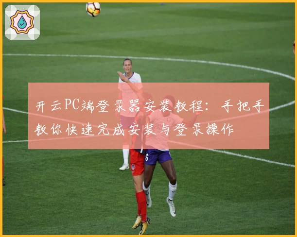 开云PC端登录器安装教程：手把手教你快速完成安装与登录操作
