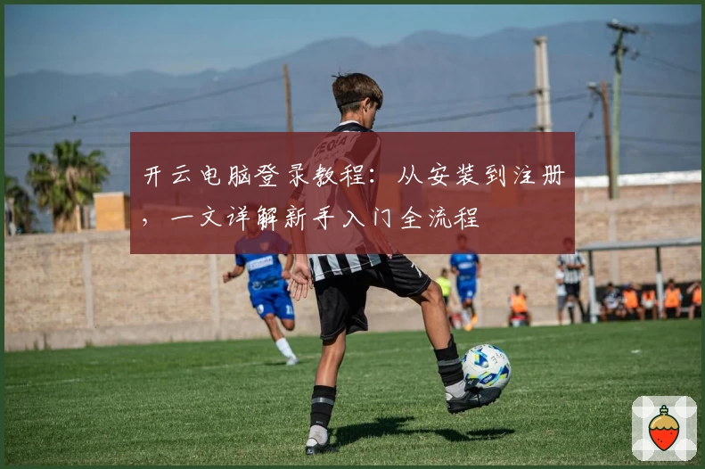 开云电脑登录教程：从安装到注册，一文详解新手入门全流程
