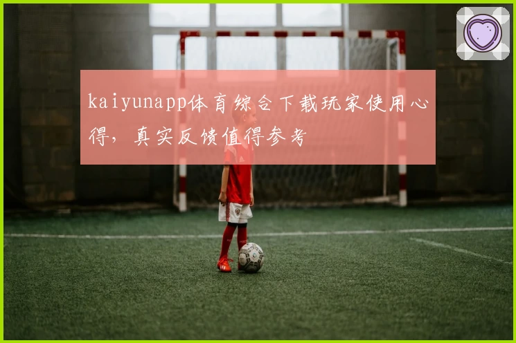 kaiyunapp体育综合下载玩家使用心得，真实反馈值得参考
