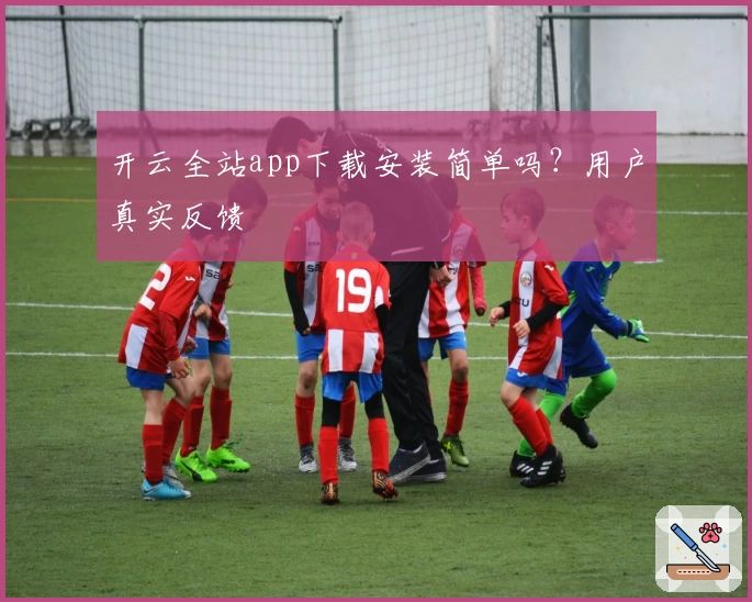 开云全站app下载安装简单吗？用户真实反馈