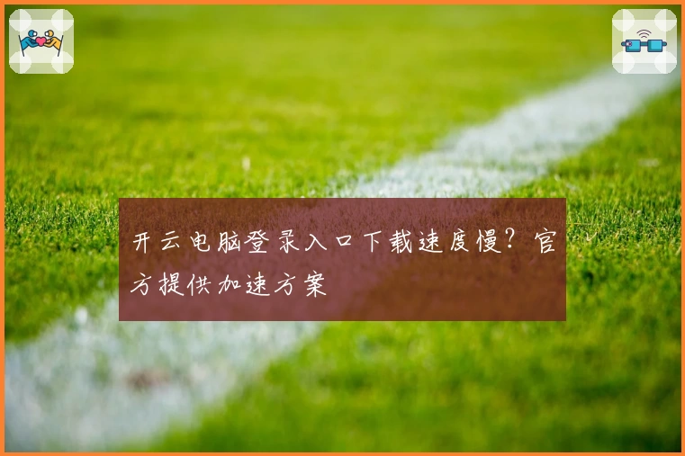开云电脑登录入口下载速度慢？官方提供加速方案