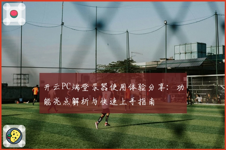 开云PC端登录器使用体验分享：功能亮点解析与快速上手指南