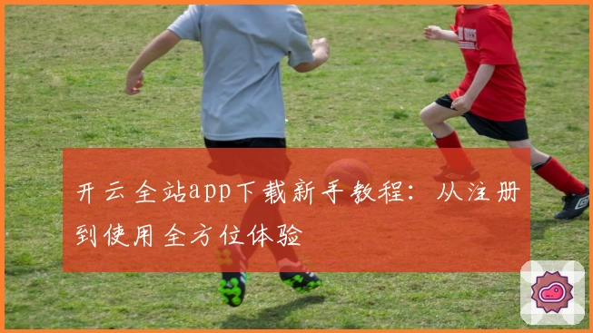 开云全站app下载新手教程：从注册到使用全方位体验