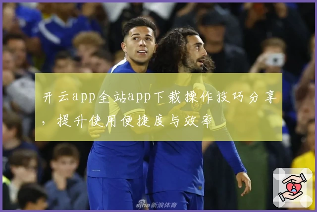 开云app全站app下载操作技巧分享，提升使用便捷度与效率