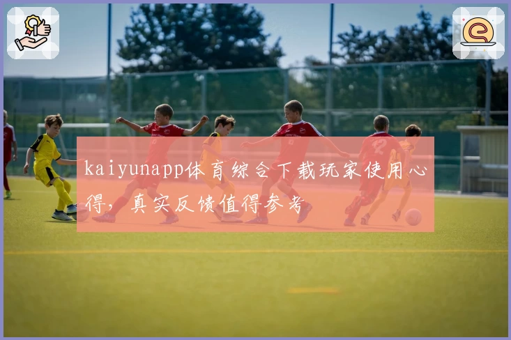 kaiyunapp体育综合下载玩家使用心得，真实反馈值得参考