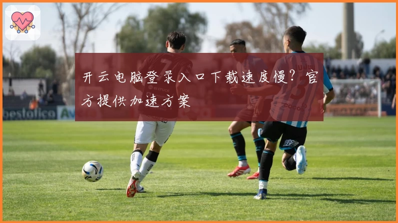 开云电脑登录入口下载速度慢？官方提供加速方案
