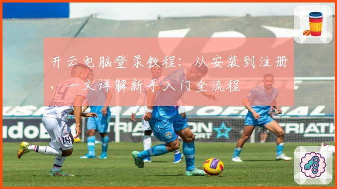 开云电脑登录教程：从安装到注册，一文详解新手入门全流程